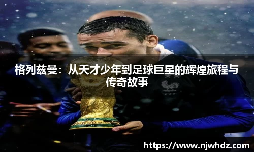 格列兹曼：从天才少年到足球巨星的辉煌旅程与传奇故事