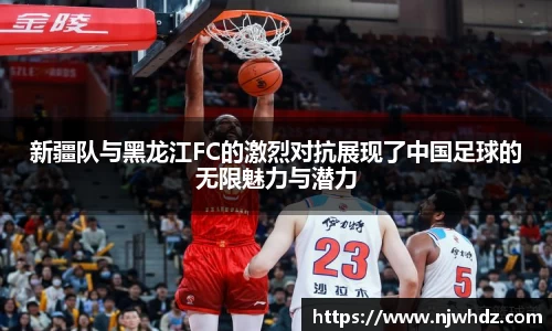 新疆队与黑龙江FC的激烈对抗展现了中国足球的无限魅力与潜力